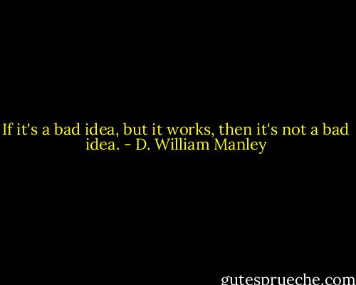 If it's a bad idea, but it works, then it's not a bad idea. - D. William Manley