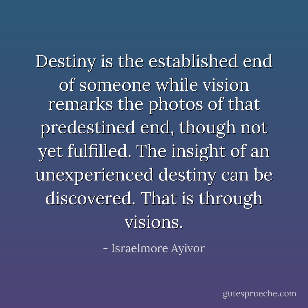 Destiny is the established end of someone while vision remarks the photos of that predestined end, though not yet fulfilled. The insight of an unexperienced destiny can be discovered. That is through visions. - Israelmore Ayivor