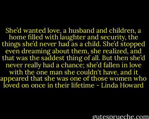 She’d wanted love, a husband and children, a home filled with laughter and security, the things she’d never had as a child. She’d stopped even dreaming about them, she realized, and that was the saddest thing of all. But then she’d never really had a chance; she’d fallen in love with the one man she couldn't have, and it appeared that she was one of those women who loved on once in their lifetime - Linda Howard