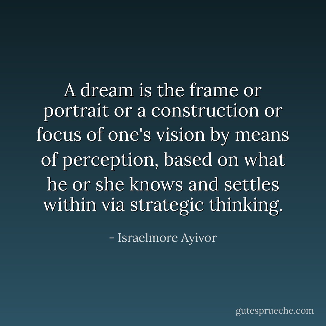 A dream is the frame or portrait or a construction or focus of one's vision by means of perception, based on what he or she knows and settles within via strategic thinking. - Israelmore Ayivor