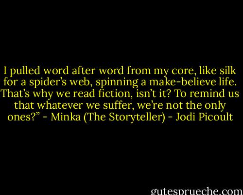 I pulled word after word from my core, like silk for a spider’s web, spinning a make-believe life. That’s why we read fiction, isn’t it? To remind us that whatever we suffer, we’re not the only ones?” - Minka (The Storyteller) - Jodi Picoult