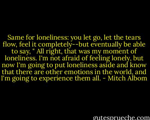 Same for loneliness: you let go, let the tears flow, feel it completely--but eventually be able to say, " All right, that was my moment of loneliness. I'm not afraid of feeling lonely, but now I'm going to put loneliness aside and know that there are other emotions in the world, and I'm going to experience them all. - Mitch Albom