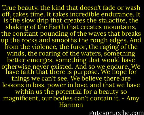 True beauty, the kind that doesn't fade or wash off, takes time. It takes incredible endurance. It is the slow drip that creates the stalactite, the shaking of the Earth that creates mountains, the constant pounding of the waves that breaks up the rocks and smooths the rough edges. And from the violence, the furor, the raging of the winds, the roaring of the waters, something better emerges, something that would have otherwise never existed.<br />And so we endure. We have faith that there is purpose. We hope for things we can't see. We believe there are lessons in loss, power in love, and that we have within us the potential for a beauty so magnificent, our bodies can't contain it. - Amy Harmon