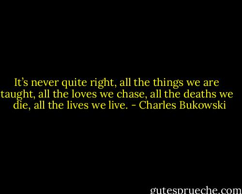 It’s never quite right, all the things we are <br /> taught, all the loves we chase, all the deaths we <br /> die, all the lives we live. - Charles Bukowski