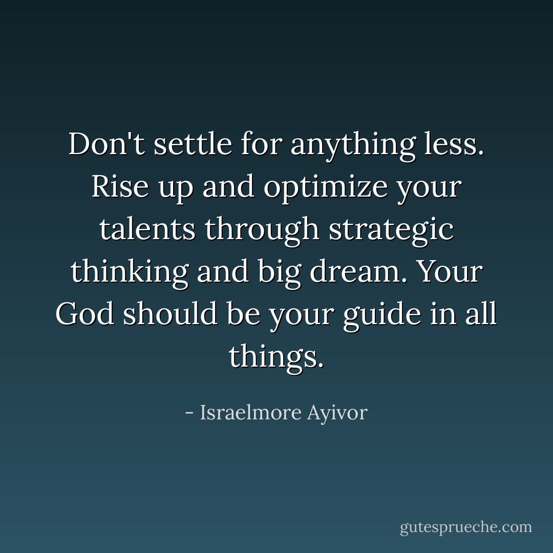 Don't settle for anything less. Rise up and optimize your talents through strategic thinking and big dream. Your God should be your guide in all things. - Israelmore Ayivor