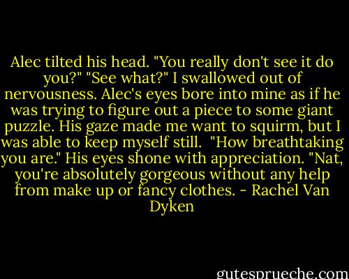 Alec tilted his head. "You really don't see it do you?"<br />"See what?" I swallowed out of nervousness. Alec's eyes bore into mine as if he was trying to figure out a piece to some giant puzzle. His gaze made me want to squirm, but I was able to keep myself still. <br />"How breathtaking you are." His eyes shone with appreciation. "Nat, you're absolutely gorgeous without any help from make up or fancy clothes. - Rachel Van Dyken