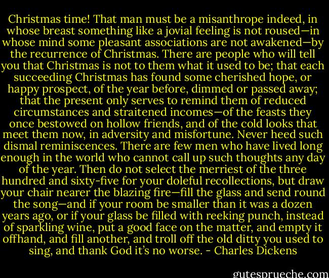 Christmas time! That man must be a misanthrope indeed, in whose breast something like a jovial feeling is not roused—in whose mind some pleasant associations are not awakened—by the recurrence of Christmas. There are people who will tell you that Christmas is not to them what it used to be; that each succeeding Christmas has found some cherished hope, or happy prospect, of the year before, dimmed or passed away; that the present only serves to remind them of reduced circumstances and straitened incomes—of the feasts they once bestowed on hollow friends, and of the cold looks that meet them now, in adversity and misfortune. Never heed such dismal reminiscences. There are few men who have lived long enough in the world who cannot call up such thoughts any day of the year. Then do not select the merriest of the three hundred and sixty-five for your doleful recollections, but draw your chair nearer the blazing fire—fill the glass and send round the song—and if your room be smaller than it was a dozen years ago, or if your glass be filled with reeking punch, instead of sparkling wine, put a good face on the matter, and empty it offhand, and fill another, and troll off the old ditty you used to sing, and thank God it’s no worse. - Charles Dickens