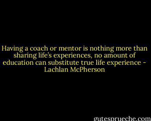 Having a coach or mentor is nothing more than sharing life’s experiences, no amount of education can substitute true life experience - Lachlan McPherson