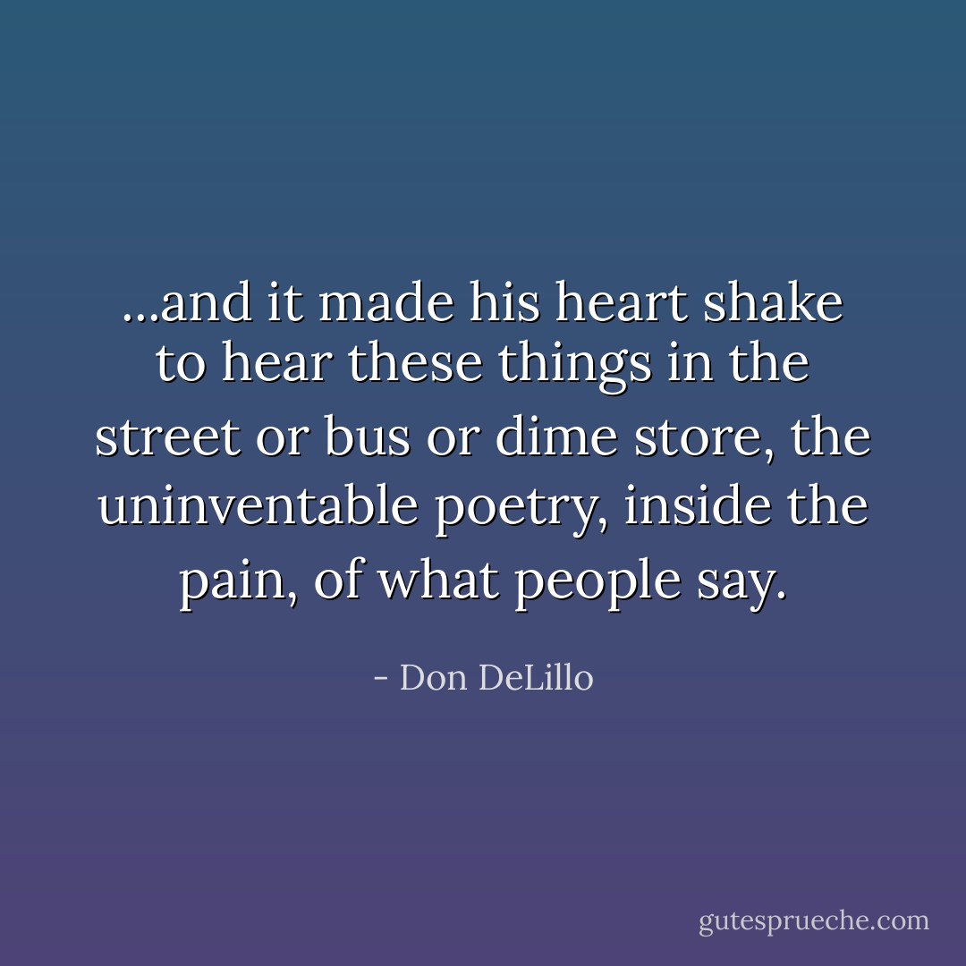 ...and it made his heart shake to hear these things in the street or bus or dime store, the uninventable poetry, inside the pain, of what people say. - Don DeLillo