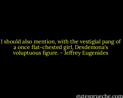 I should also mention, with the vestigial pang of a once flat-chested girl, Desdemona's voluptuous figure. - Jeffrey Eugenides