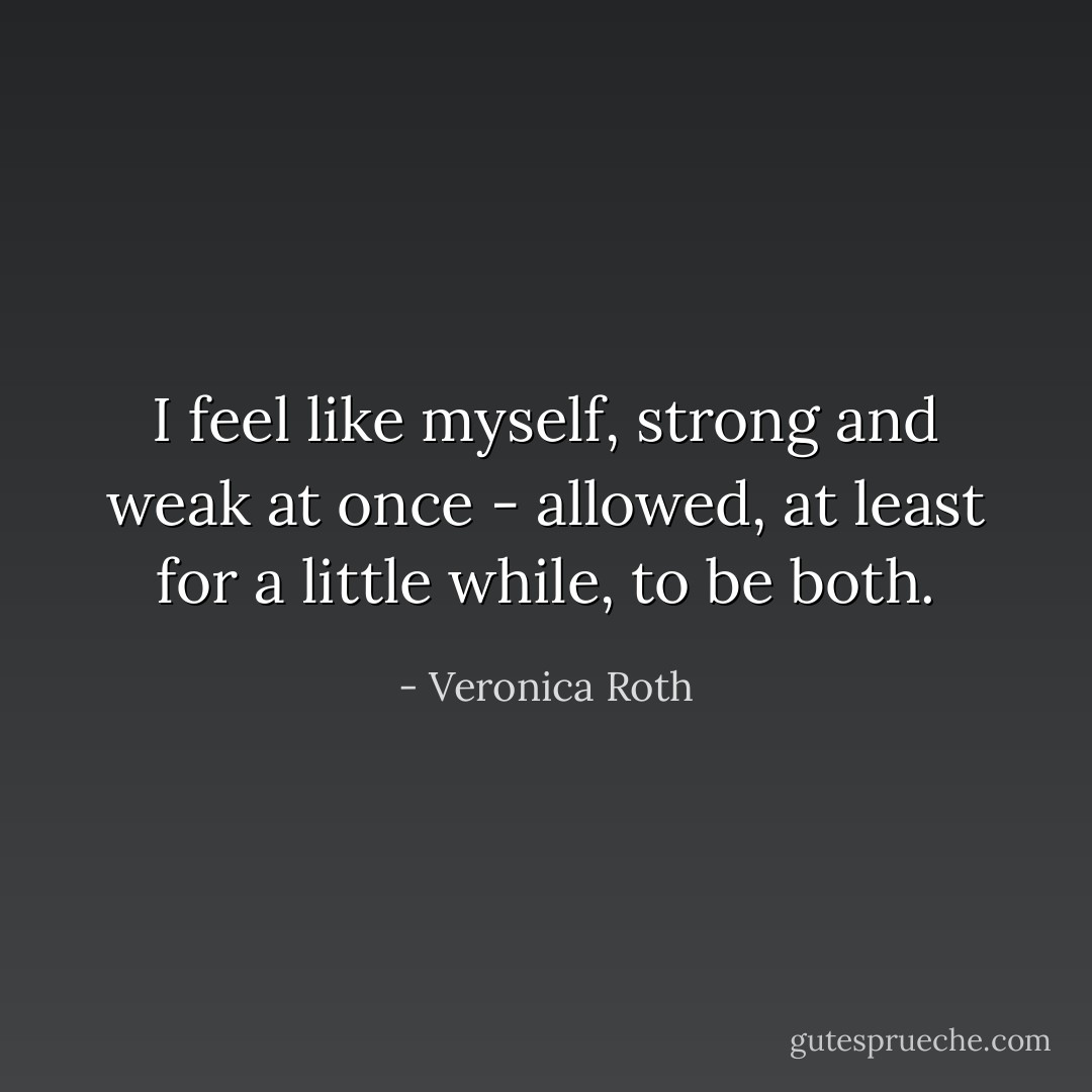 I feel like myself, strong and weak at once - allowed, at least for a little while, to be both. - Veronica Roth