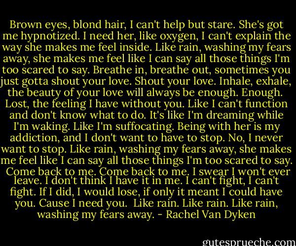 Brown eyes, blond hair, I can't help but stare. She's got me hypnotized. I need her, like oxygen, I can't explain the way she makes me feel inside. Like rain, washing my fears away, she makes me feel like I can say all those things I'm too scared to say.<br />Breathe in, breathe out, sometimes you just gotta shout your love. Shout your love. Inhale, exhale, the beauty of your love will always be enough. Enough. <br />Lost, the feeling I have without you. Like I can't function and don't know what to do. It's like I'm dreaming while I'm waking. Like I'm suffocating. Being with her is my addiction, and I don't want to have to stop. No, I never want to stop. Like rain, washing my fears away, she makes me feel like I can say all those things I'm too scared to say. <br />Come back to me. Come back to me. I swear I won't ever leave. I don't think I have it in me. I can't fight, I can't fight. If I did, I would lose, if only it meant I could have you. Cause I need you. <br />Like rain.<br />Like rain.<br />Like rain, washing my fears away. - Rachel Van Dyken