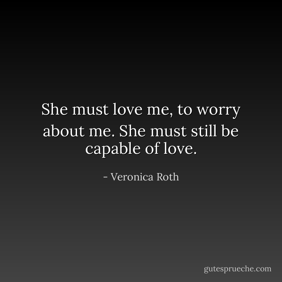 She must love me, to worry about me. She must still be capable of love. - Veronica Roth
