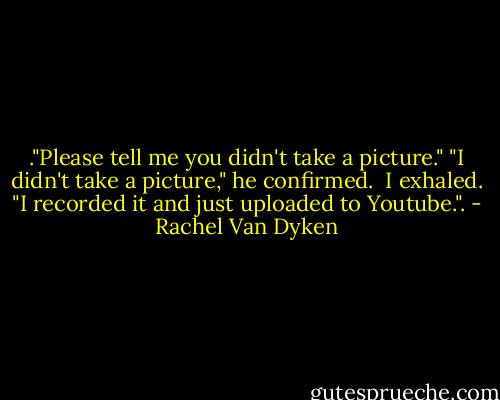 ."Please tell me you didn't take a picture."<br />"I didn't take a picture," he confirmed. <br />I exhaled.<br />"I recorded it and just uploaded to Youtube.". - Rachel Van Dyken