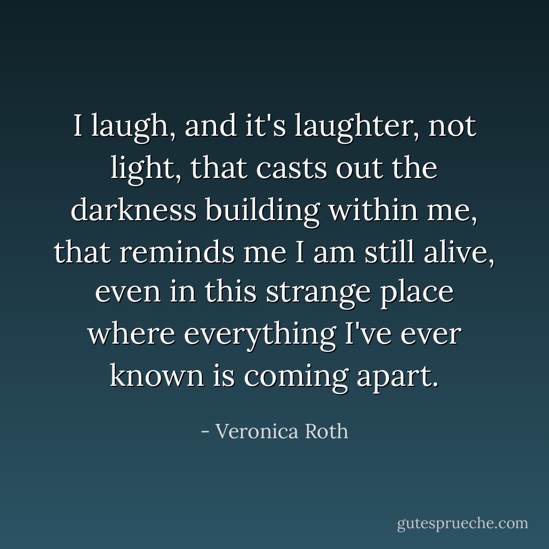 I laugh, and it's laughter, not light, that casts out the darkness building within me, that reminds me I am still alive, even in this strange place where everything I've ever known is coming apart. - Veronica Roth