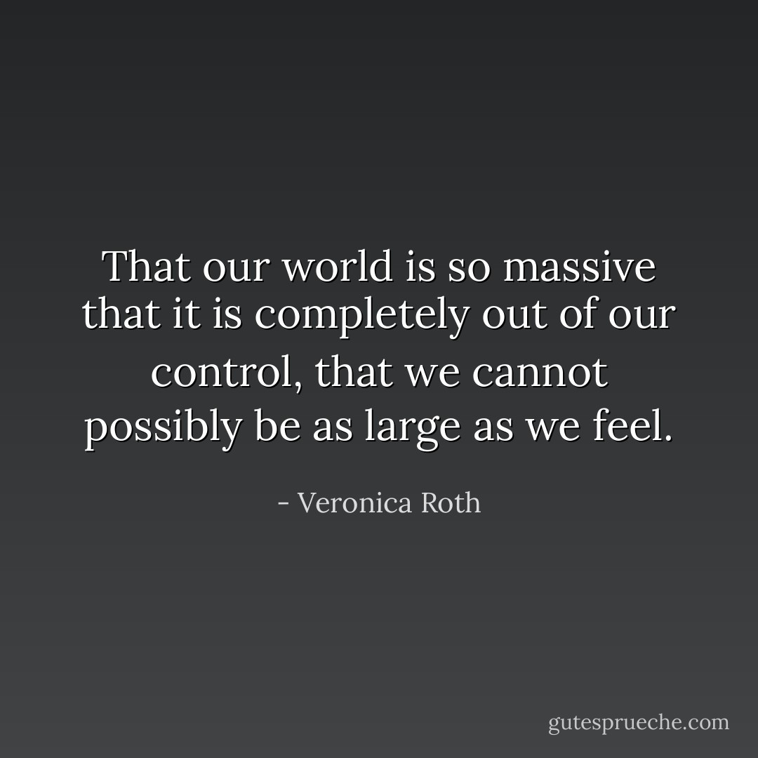 That our world is so massive that it is completely out of our control, that we cannot possibly be as large as we feel. - Veronica Roth