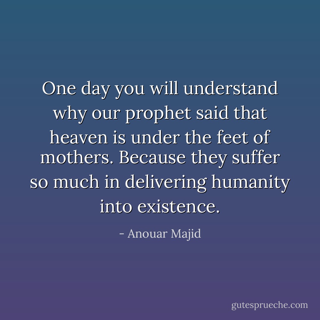 One day you will understand why our prophet said that heaven is under the feet of mothers. Because they suffer so much in delivering humanity into existence. - Anouar Majid