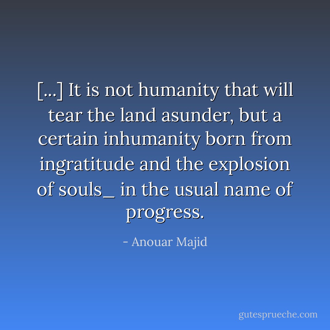 [...] It is not humanity that will tear the land asunder, but a certain inhumanity born from ingratitude and the explosion of souls_ in the usual name of progress. - Anouar Majid