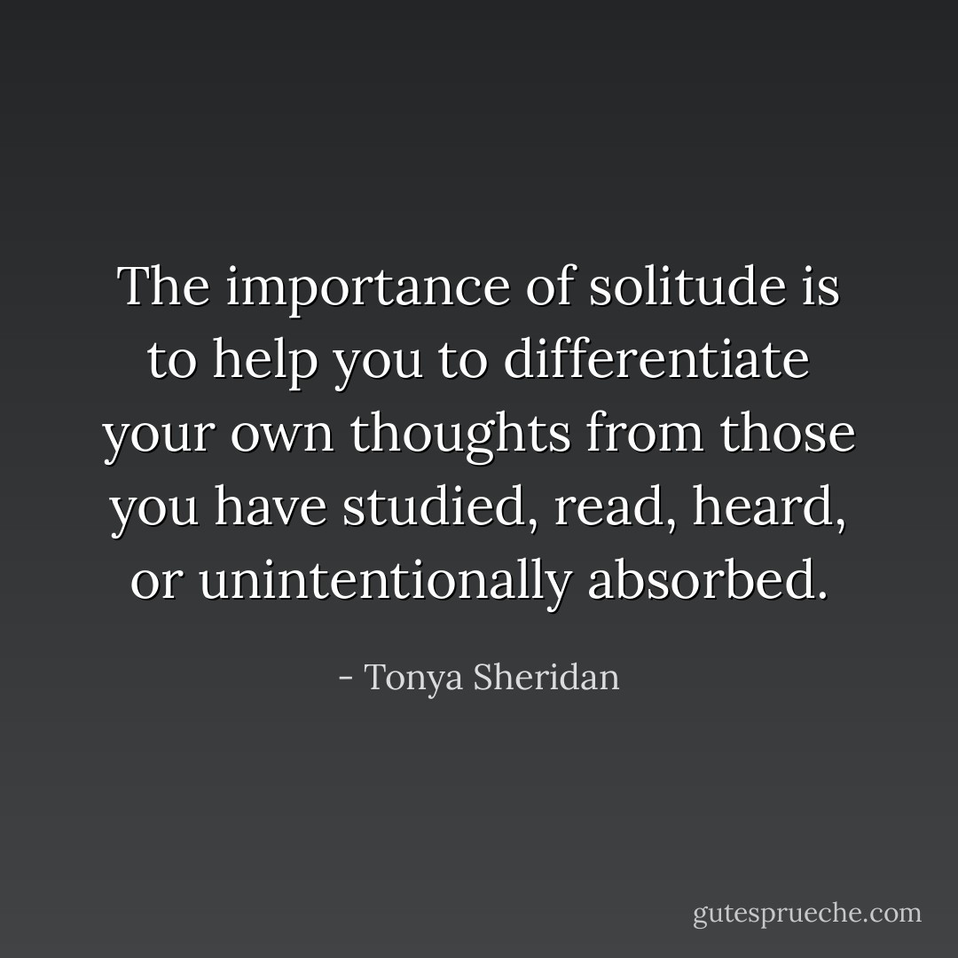 The importance of solitude is to help you to differentiate your own thoughts from those you have studied, read, heard, or unintentionally absorbed. - Tonya Sheridan