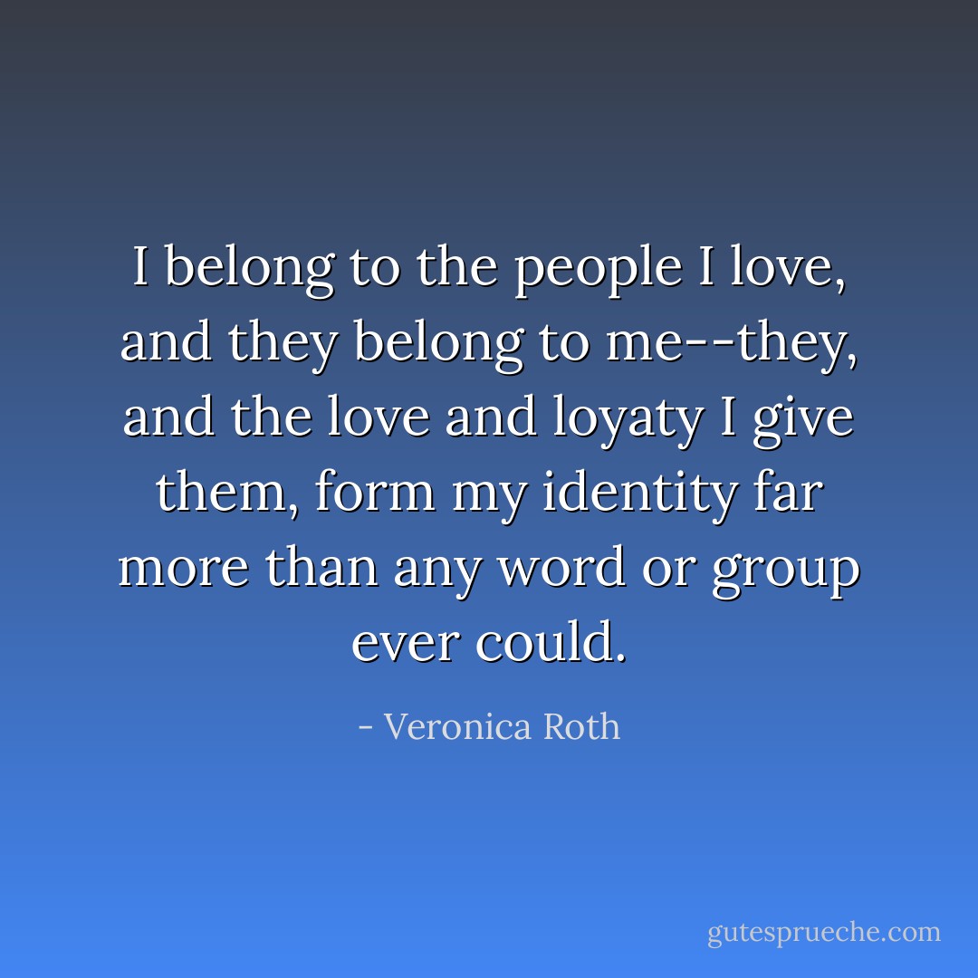 I belong to the people I love, and they belong to me--they, and the love and loyaty I give them, form my identity far more than any word or group ever could. - Veronica Roth