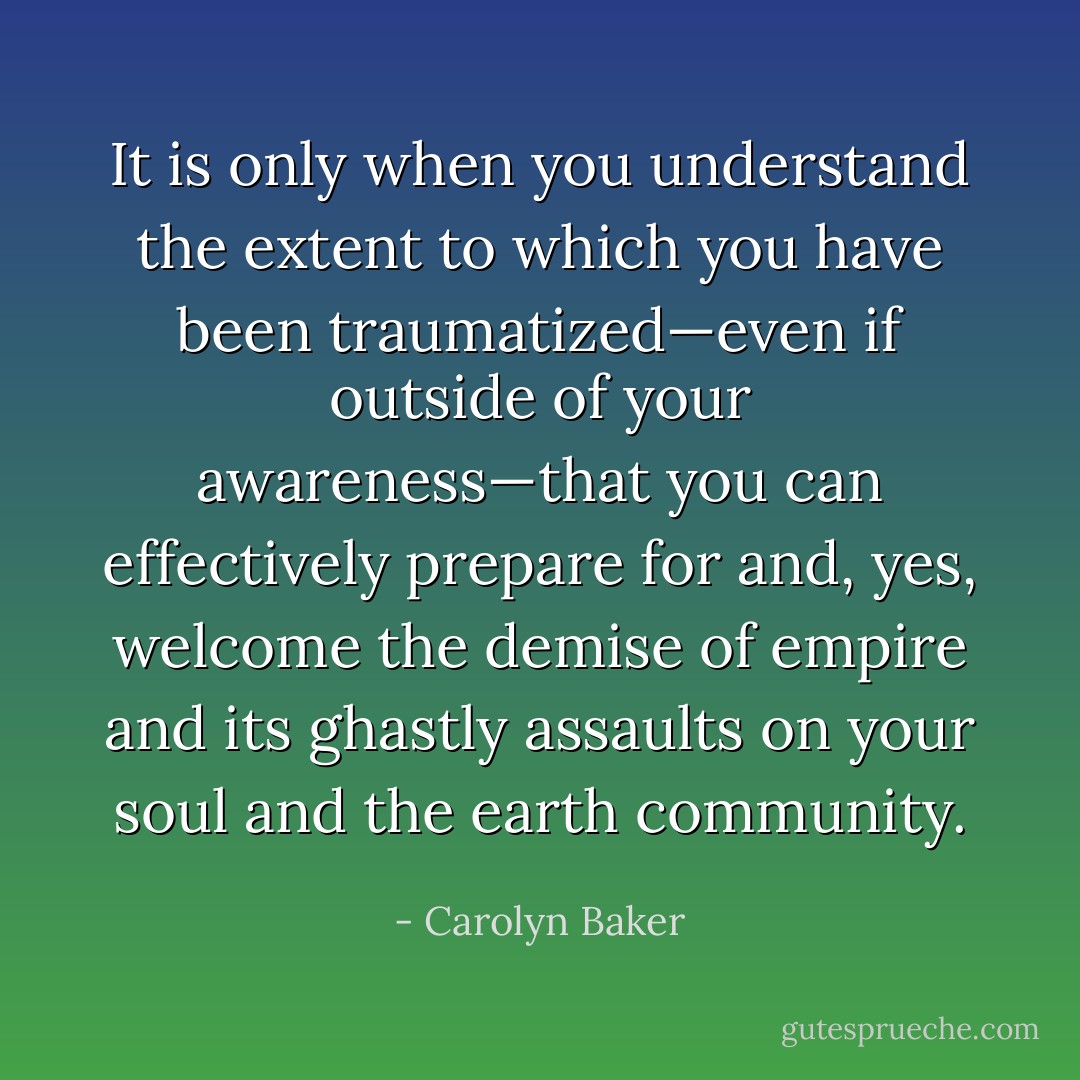 It is only when you understand the extent to which you have been traumatized—even if outside of your awareness—that you can effectively<br />prepare for and, yes, welcome the demise of empire and its ghastly assaults on your soul and the earth community. - Carolyn Baker