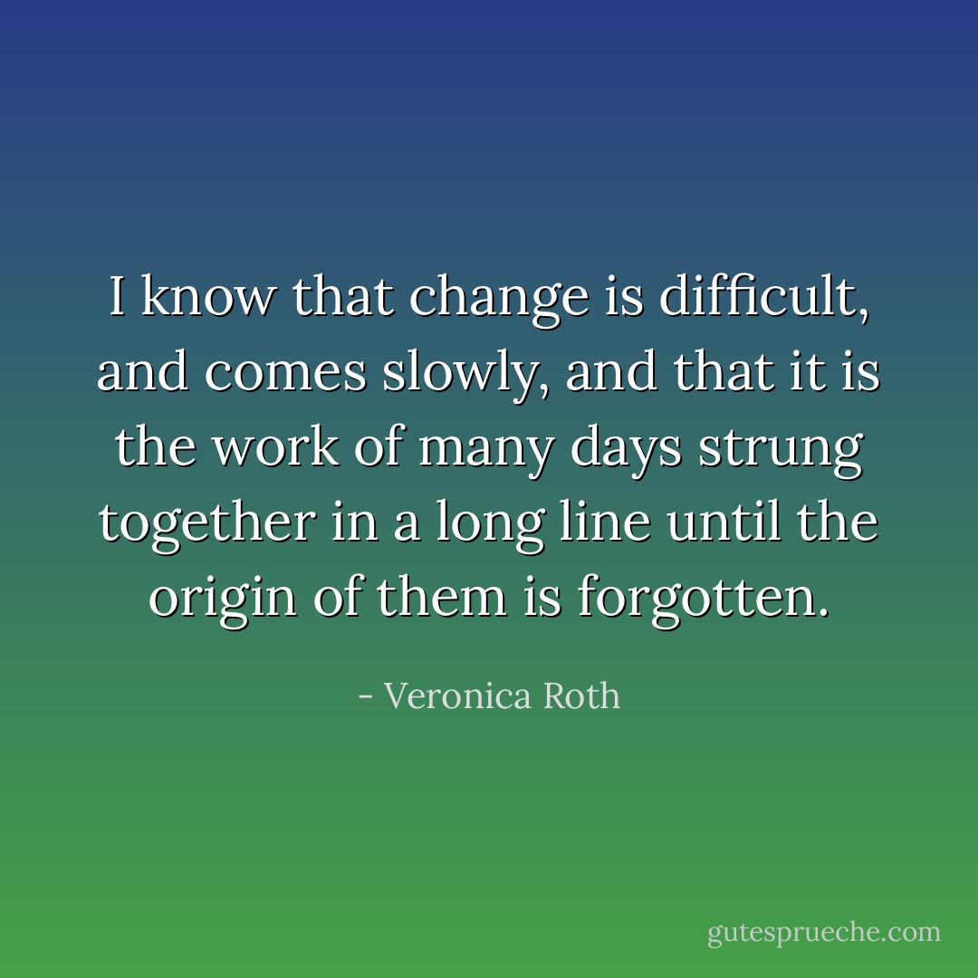 I know that change is difficult, and comes slowly, and that it is the work of many days strung together in a long line until the origin of them is forgotten. - Veronica Roth