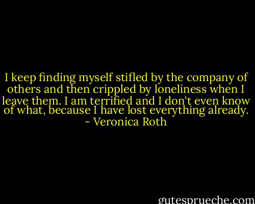 I keep finding myself stifled by the company of others and then crippled by loneliness when I leave them. I am terrified and I don't even know of what, because I have lost everything already. - Veronica Roth