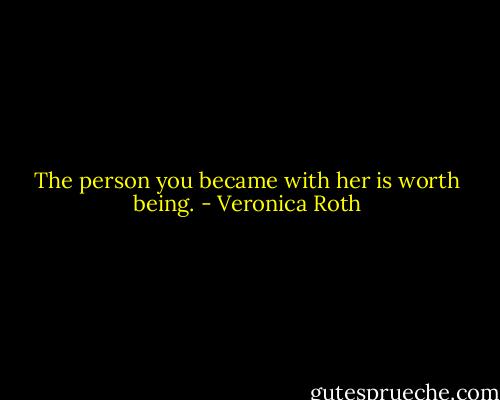 The person you became with her is worth being. - Veronica Roth
