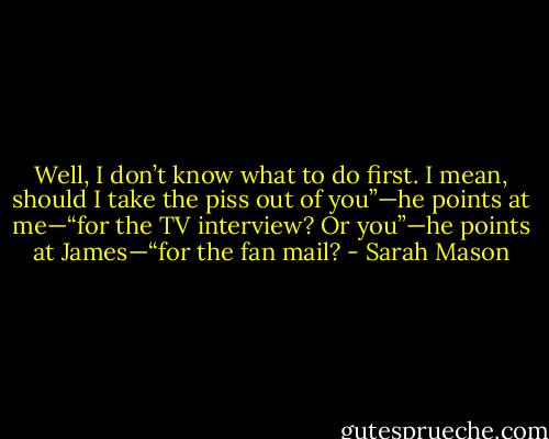 Well, I don’t know what to do first. I mean, should I take the piss out of you”—he points at me—“for the TV interview? Or you”—he points at James—“for the fan mail? - Sarah Mason