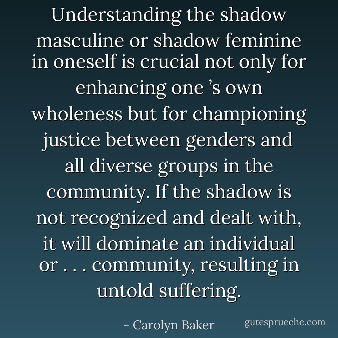 Understanding the shadow masculine or shadow feminine in oneself is<br />crucial not only for enhancing one ’s own wholeness but for championing<br />justice between genders and all diverse groups in the community. If the<br />shadow is not recognized and dealt with, it will dominate an individual or . . . community, resulting in untold suffering. - Carolyn Baker