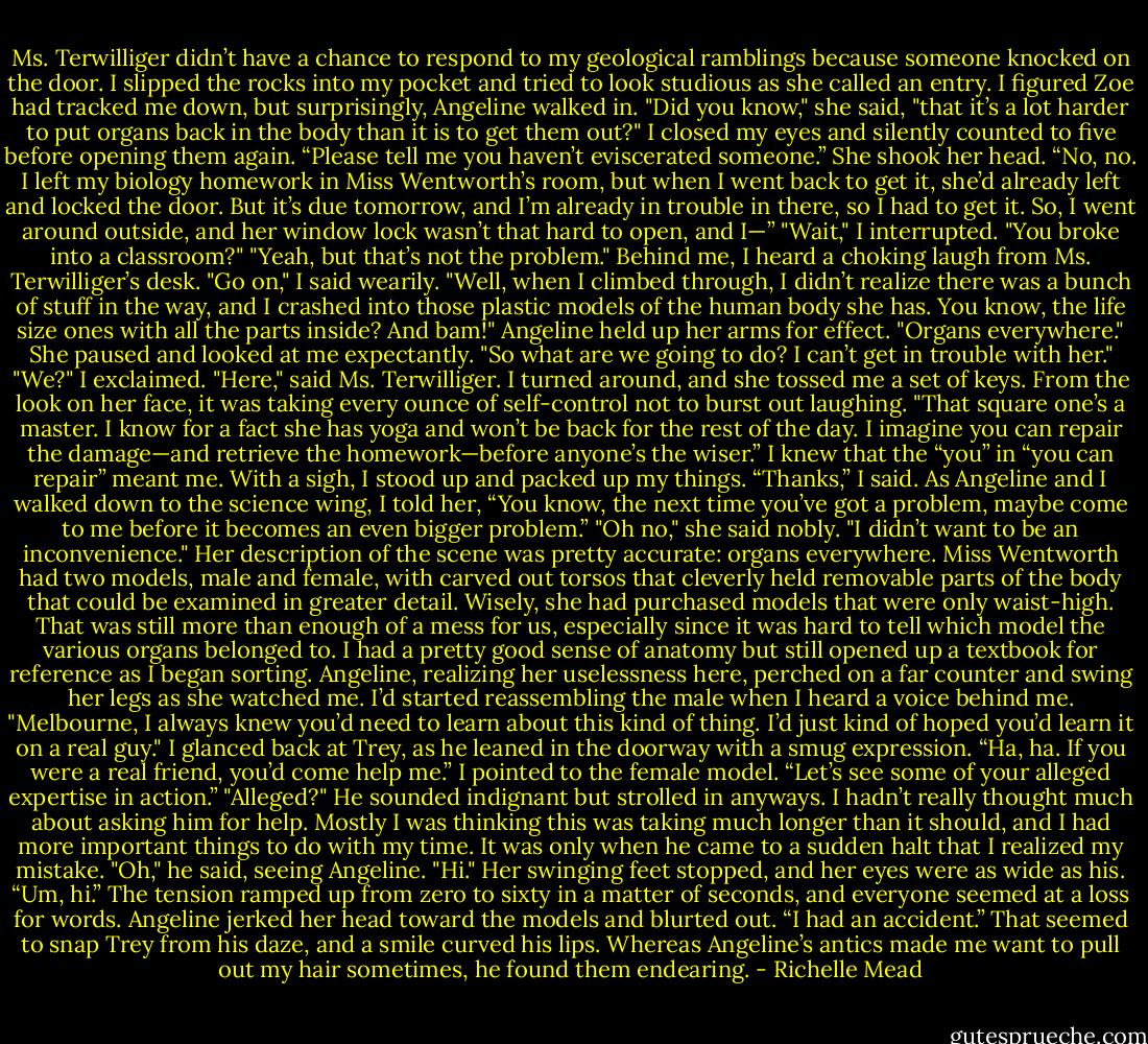 Ms. Terwilliger didn’t have a chance to respond to my geological ramblings because someone knocked on the door. I slipped the rocks into my pocket and tried to look studious as she called an entry. I figured Zoe had tracked me down, but surprisingly, Angeline walked in.<br />"Did you know," she said, "that it’s a lot harder to put organs back in the body than it is to get them out?"<br />I closed my eyes and silently counted to five before opening them again. “Please tell me you haven’t eviscerated someone.”<br />She shook her head. “No, no. I left my biology homework in Miss Wentworth’s room, but when I went back to get it, she’d already left and locked the door. But it’s due tomorrow, and I’m already in trouble in there, so I had to get it. So, I went around outside, and her window lock wasn’t that hard to open, and I—”<br />"Wait," I interrupted. "You broke into a classroom?"<br />"Yeah, but that’s not the problem."<br />Behind me, I heard a choking laugh from Ms. Terwilliger’s desk.<br />"Go on," I said wearily.<br />"Well, when I climbed through, I didn’t realize there was a bunch of stuff in the way, and I crashed into those plastic models of the human body she has. You know, the life size ones with all the parts inside? And bam!" Angeline held up her arms for effect. "Organs everywhere." She paused and looked at me expectantly. "So what are we going to do? I can’t get in trouble with her."<br />"We?" I exclaimed.<br />"Here," said Ms. Terwilliger. I turned around, and she tossed me a set of keys. From the look on her face, it was taking every ounce of self-control not to burst out laughing. "That square one’s a master. I know for a fact she has yoga and won’t be back for the rest of the day. I imagine you can repair the damage—and retrieve the homework—before anyone’s the wiser.”<br />I knew that the “you” in “you can repair” meant me. With a sigh, I stood up and packed up my things. “Thanks,” I said.<br />As Angeline and I walked down to the science wing, I told her, “You know, the next time you’ve got a problem, maybe come to me before it becomes an even bigger problem.”<br />"Oh no," she said nobly. "I didn’t want to be an inconvenience."<br />Her description of the scene was pretty accurate: organs everywhere. Miss Wentworth had two models, male and female, with carved out torsos that cleverly held removable parts of the body that could be examined in greater detail. Wisely, she had purchased models that were only waist-high. That was still more than enough of a mess for us, especially since it was hard to tell which model the various organs belonged to.<br />I had a pretty good sense of anatomy but still opened up a textbook for reference as I began sorting. Angeline, realizing her uselessness here, perched on a far counter and swing her legs as she watched me. I’d started reassembling the male when I heard a voice behind me.<br />"Melbourne, I always knew you’d need to learn about this kind of thing. I’d just kind of hoped you’d learn it on a real guy."<br />I glanced back at Trey, as he leaned in the doorway with a smug expression. “Ha, ha. If you were a real friend, you’d come help me.” I pointed to the female model. “Let’s see some of your alleged expertise in action.”<br />"Alleged?" He sounded indignant but strolled in anyways.<br />I hadn’t really thought much about asking him for help. Mostly I was thinking this was taking much longer than it should, and I had more important things to do with my time. It was only when he came to a sudden halt that I realized my mistake.<br />"Oh," he said, seeing Angeline. "Hi."<br />Her swinging feet stopped, and her eyes were as wide as his. “Um, hi.”<br />The tension ramped up from zero to sixty in a matter of seconds, and everyone seemed at a loss for words. Angeline jerked her head toward the models and blurted out. “I had an accident.”<br />That seemed to snap Trey from his daze, and a smile curved his lips. Whereas Angeline’s antics made me want to pull out my hair sometimes, he found them endearing. - Richelle Mead