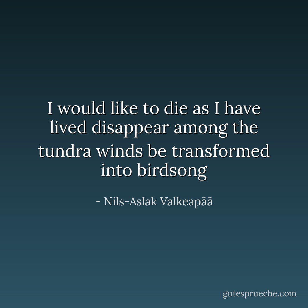 I would like to die<br />as I have lived<br />disappear among the tundra winds<br />be transformed into birdsong - Nils-Aslak Valkeapää