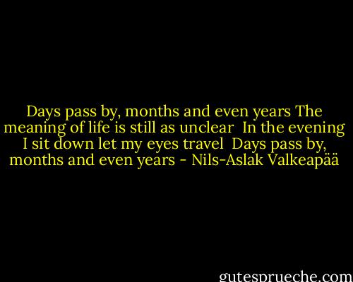 Days pass by, months and even years<br />The meaning of life is still<br />as unclear<br /><br />In the evening I sit down<br />let my eyes travel<br /><br />Days pass by, months<br />and even years - Nils-Aslak Valkeapää