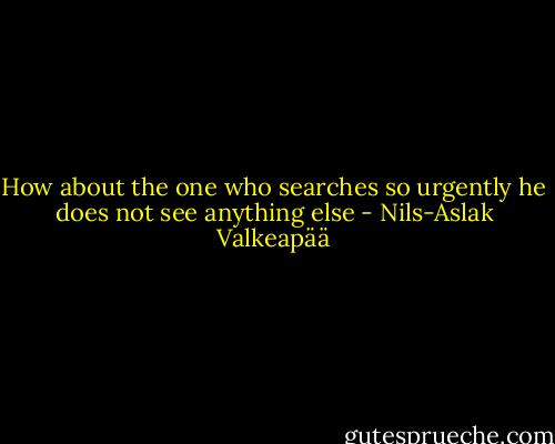 How about the one who<br />searches so urgently<br />he does not see anything else - Nils-Aslak Valkeapää