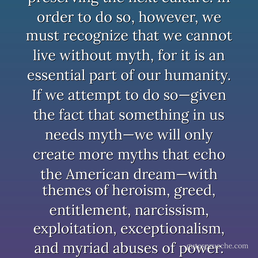 There is no one story that will replace the American dream, but stories<br />like this one—and there are thousands—can inform the myth or myths<br />we create for building and preserving the next culture. In order to do so,<br />however, we must recognize that we cannot live without myth, for it is an<br />essential part of our humanity. If we attempt to do so—given the fact that<br />something in us needs myth—we<br />will only create more myths that echo<br />the American dream—with themes of heroism, greed, entitlement, narcissism,<br />exploitation, exceptionalism, and myriad abuses of power. How we prepare for and navigate collapse will provide the raw materials for the myths we make and will live by in a postindustrial world. - Carolyn Baker