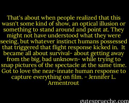 That's about when people realized that this wasn't some kind of show, an optical illusion or something to stand around and point at. They might not have understood what they were seeing, but whatever instinct humans possessed that triggered that flight response kicked in. <br />It became all about survival- about getting away from the big, bad unknown- while trying to snap pictures of the spectacle at the same time.<br />Got to love the near-innate human response to capture everything on film. - Jennifer L. Armentrout
