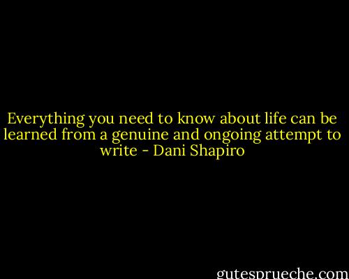 Everything you need to know about life can be learned from a genuine and ongoing attempt to write - Dani Shapiro