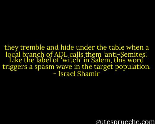 they tremble and hide under the table when a local branch of ADL calls them ‘anti-Semites'. Like the label of ‘witch' in Salem, this word triggers a spasm wave in the target population. - Israel Shamir