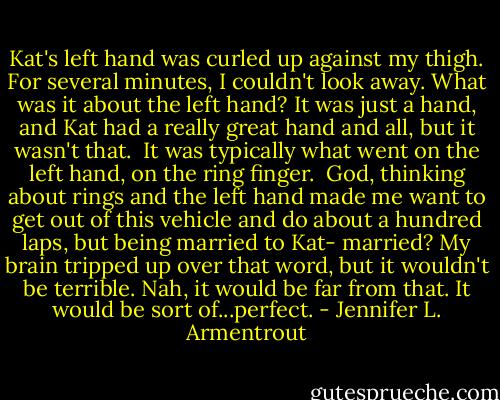 Kat's left hand was curled up against my thigh. For several minutes, I couldn't look away. What was it about the left hand? It was just a hand, and Kat had a really great hand and all, but it wasn't that. <br />It was typically what went on the left hand, on the ring finger. <br />God, thinking about rings and the left hand made me want to get out of this vehicle and do about a hundred laps, but being married to Kat- married? My brain tripped up over that word, but it wouldn't be terrible. Nah, it would be far from that. It would be sort of...perfect. - Jennifer L. Armentrout
