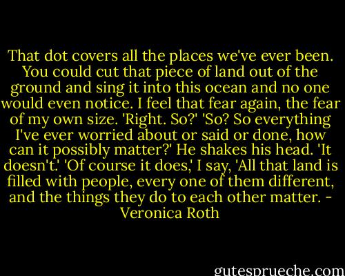 That dot covers all the places we've ever been. You could cut that piece of land out of the ground and sing it into this ocean and no one would even notice.<br />I feel that fear again, the fear of my own size. 'Right. So?'<br />'So? So everything I've ever worried about or said or done, how can it possibly matter?' He shakes his head. 'It doesn't.'<br />'Of course it does,' I say, 'All that land is filled with people, every one of them different, and the things they do to each other matter. - Veronica Roth