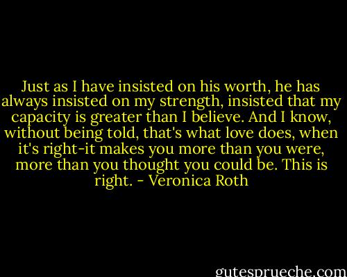 Just as I have insisted on his worth, he has always insisted on my strength, insisted that my capacity is greater than I believe. And I know, without being told, that's what love does, when it's right-it makes you more than you were, more than you thought you could be.<br />This is right. - Veronica Roth