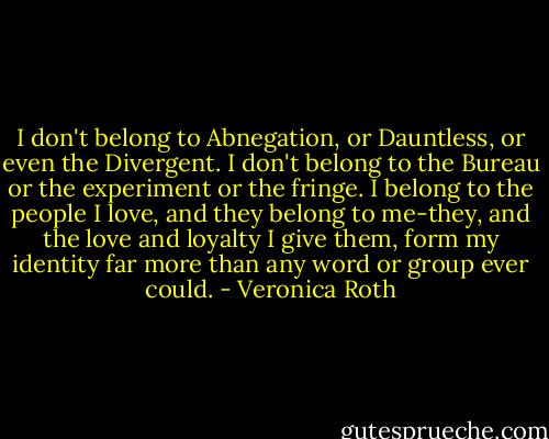 I don't belong to Abnegation, or Dauntless, or even the Divergent. I don't belong to the Bureau or the experiment or the fringe. I belong to the people I love, and they belong to me-they, and the love and loyalty I give them, form my identity far more than any word or group ever could. - Veronica Roth