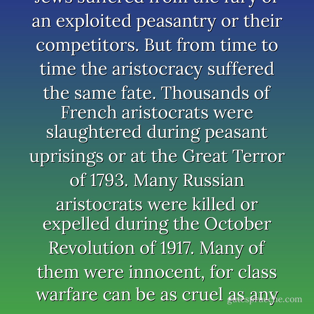 It is true that from time to time Jews suffered from the fury of an exploited peasantry or their competitors. But from time to time the aristocracy suffered the same fate. Thousands of French aristocrats were slaughtered during peasant uprisings or at the Great Terror of 1793. Many Russian aristocrats were killed or expelled during the October Revolution of 1917. Many of them were innocent, for class warfare can be as cruel as any war. - Israel Shamir