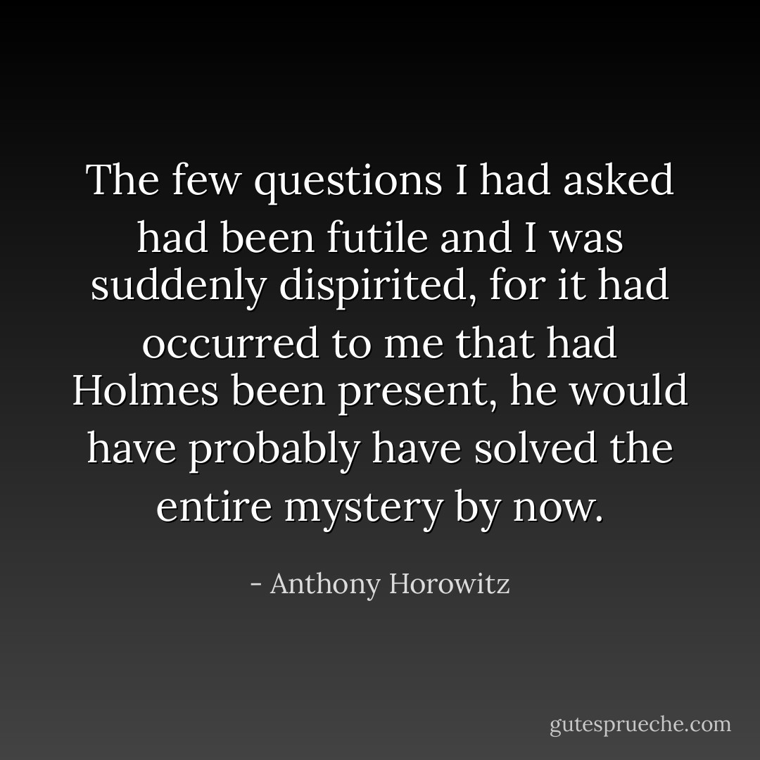 The few questions I had asked had been futile and I was suddenly dispirited, for it had occurred to me that had Holmes been present, he would have probably have solved the entire mystery by now. - Anthony Horowitz