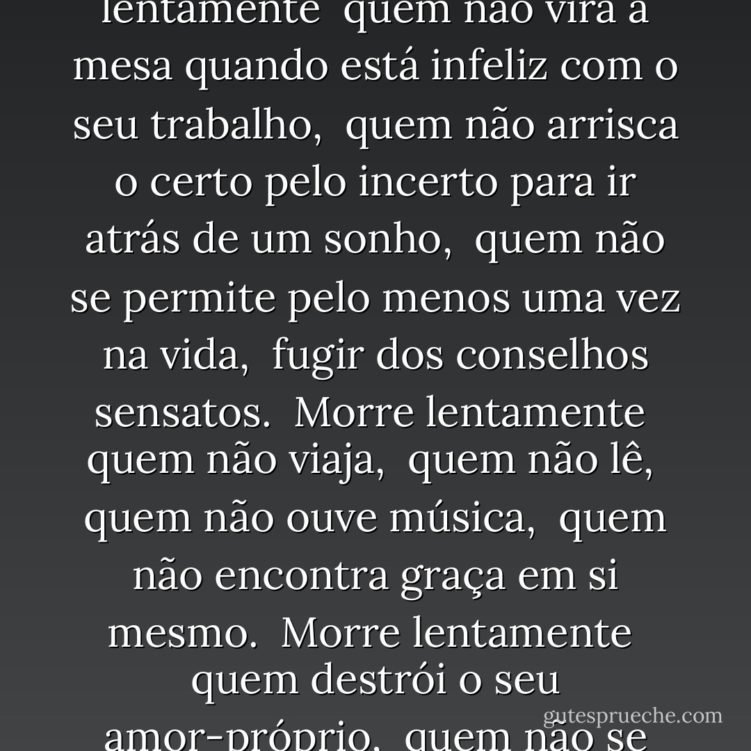 Quem morre?<br /><br />Morre lentamente <br />quem se transforma em escravo do hábito, <br />repetindo todos os dias os mesmos trajetos, quem não muda de marca <br />Não se arrisca a vestir uma nova cor ou não conversa com quem não conhece. <br />Morre lentamente <br />quem faz da televisão o seu guru. <br />Morre lentamente <br />quem evita uma paixão, <br />quem prefere o preto no branco<br />e os pingos sobre os "is" em detrimento de um redemoinho de emoções, <br />justamente as que resgatam o brilho dos olhos, <br />sorrisos dos bocejos, <br />corações aos tropeços e sentimentos. <br />Morre lentamente <br />quem não vira a mesa quando está infeliz com o seu trabalho, <br />quem não arrisca o certo pelo incerto para ir atrás de um sonho, <br />quem não se permite pelo menos uma vez na vida, <br />fugir dos conselhos sensatos. <br />Morre lentamente <br />quem não viaja, <br />quem não lê, <br />quem não ouve música, <br />quem não encontra graça em si mesmo. <br />Morre lentamente <br />quem destrói o seu amor-próprio, <br />quem não se deixa ajudar. <br />Morre lentamente, <br />quem passa os dias queixando-se da sua má sorte <br />ou da chuva incessante. <br />Morre lentamente, <br />quem abandona um projeto antes de iniciá-lo, <br />não pergunta sobre um assunto que desconhece <br />ou não responde quando lhe indagam sobre algo que sabe. <br /><br />Evitemos a morte em doses suaves, <br />recordando sempre que estar vivo exige um esforço muito maior <br />que o simples fato de respirar. Somente a perseverança fará com que conquistemos <br />um estágio esplêndido de felicidade. - Pablo Neruda