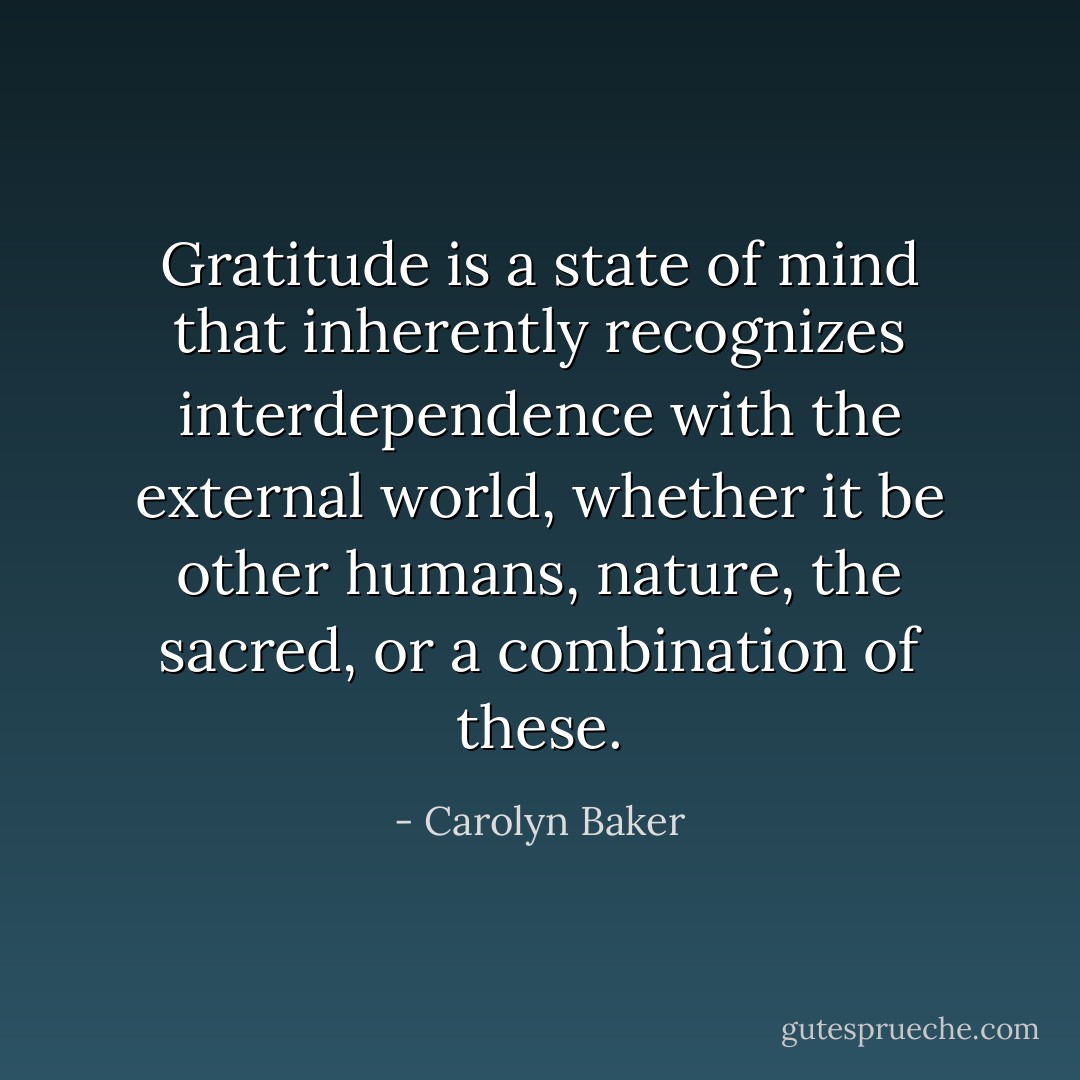 Gratitude is a state of mind that inherently recognizes interdependence with the external world, whether it be other humans, nature, the sacred, or a combination of these. - Carolyn Baker