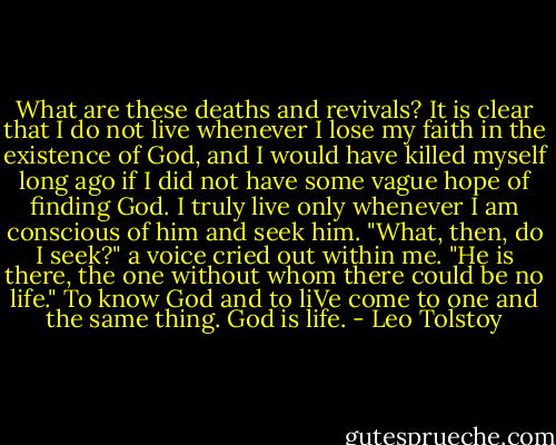 What are these deaths and revivals? It is clear that I do not live whenever I lose my faith in the existence of God, and I would have killed myself long ago if I did not have some vague hope of finding God. I truly live only whenever I am conscious of him and seek him. "What, then, do I seek?" a voice cried out within me. "He is there, the one without whom there could be no life." To know God and to liVe come to one and the same thing. God is life. - Leo Tolstoy
