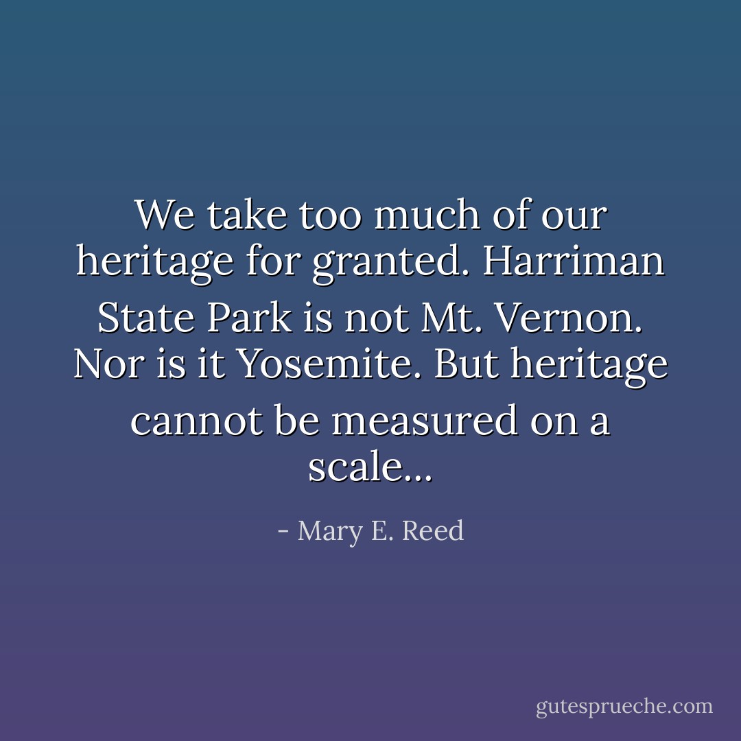 We take too much of our heritage for granted. Harriman State Park is not Mt. Vernon. Nor is it Yosemite. But heritage cannot be measured on a scale... - Mary E. Reed