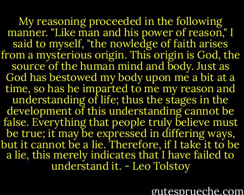 My reasoning proceeded in the following manner. "Like man and his power of reason," I said to myself, "the nowledge of faith arises from a mysterious origin. This origin is God, the source of the human mind and body. Just as God has bestowed my body upon me a bit at a time, so has he imparted to me my reason and understand­ing of life; thus the stages in the development of this understanding cannot be false. Everything that people truly believe must be true; it may be expressed in differing ways, but it cannot be a lie. Therefore, if I take it to be a lie, this merely indicates that I have failed to understand it. - Leo Tolstoy