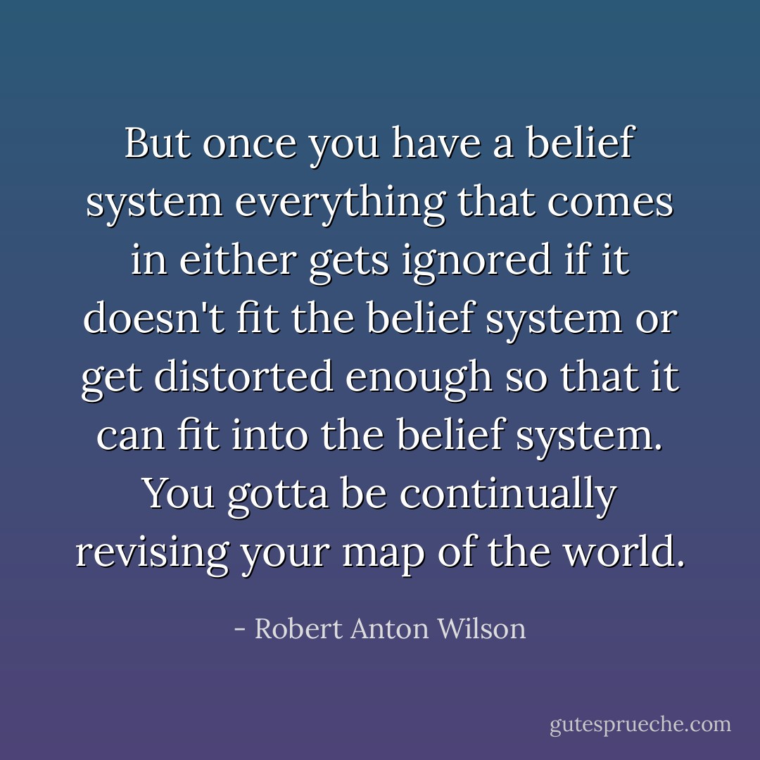 But once you have a belief system everything that comes in either gets ignored if it doesn't fit the belief system or get distorted enough so that it can fit into the belief system. You gotta be continually revising your map of the world. - Robert Anton Wilson